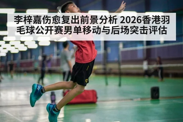 李梓嘉伤愈复出前景分析 2026香港羽毛球公开赛男单移动与后场突击评估