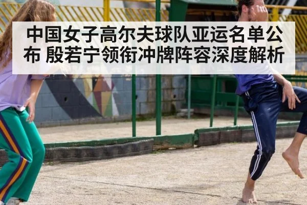 中国女子高尔夫球队亚运名单公布 殷若宁领衔冲牌阵容深度解析